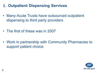 1. Outpatient Dispensing Services
• Many Acute Trusts have outsourced outpatient
dispensing to third party providers
• The first of these was in 2007
• Work in partnership with Community Pharmacies to
support patient choice
8
 