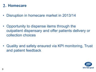 2. Homecare
• Disruption in homecare market in 2013/14
• Opportunity to dispense items through the
outpatient dispensary and offer patients delivery or
collection choices
• Quality and safety ensured via KPI monitoring, Trust
and patient feedback
9
 