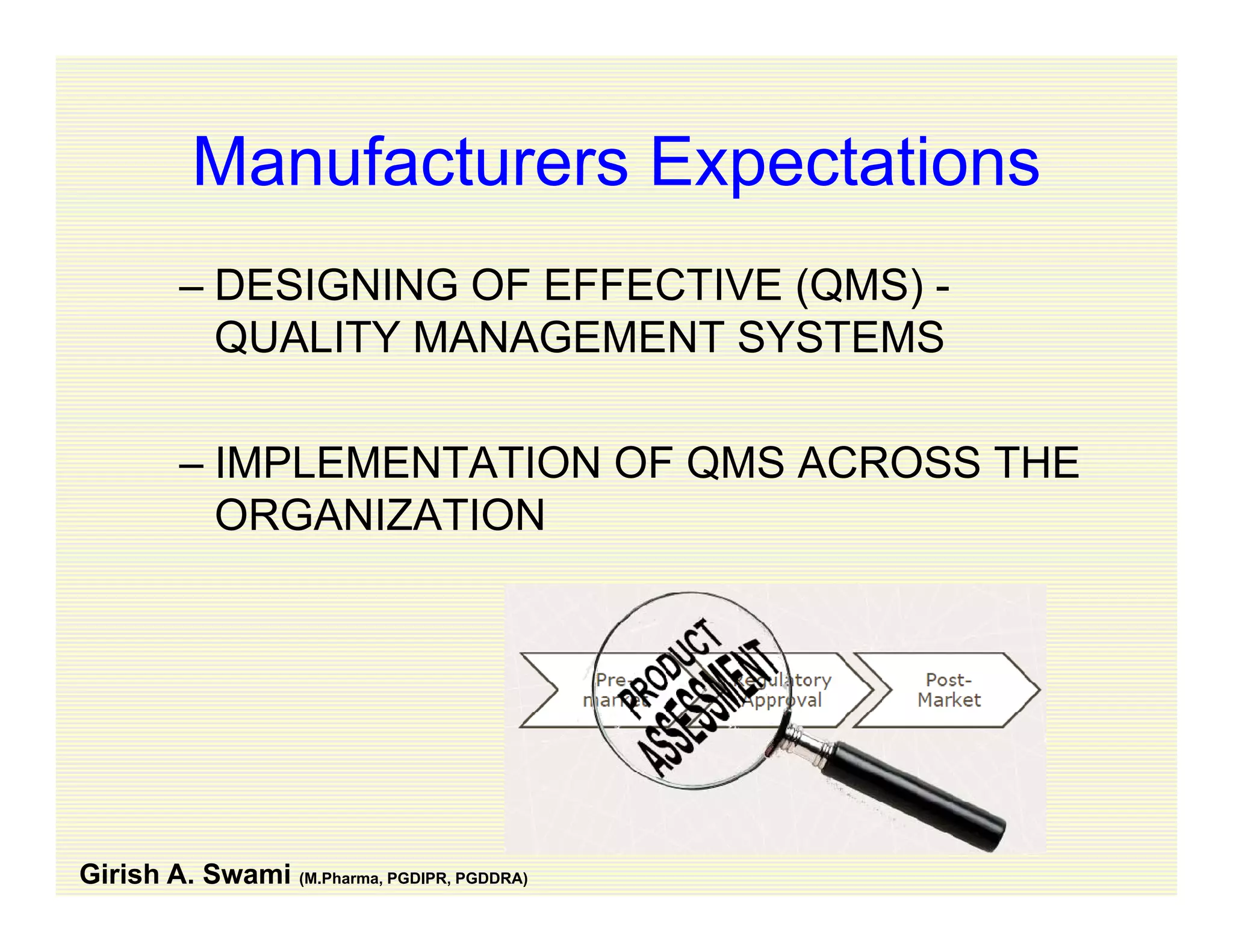 Manufacturers ExpectationsManufacturers Expectations
– DESIGNING OF EFFECTIVE (QMS) -DESIGNING OF EFFECTIVE (QMS)
QUALITY MANAGEMENT SYSTEMS
– IMPLEMENTATION OF QMS ACROSS THE
ORGANIZATION
Girish A. Swami (M.Pharma, PGDIPR, PGDDRA)
 