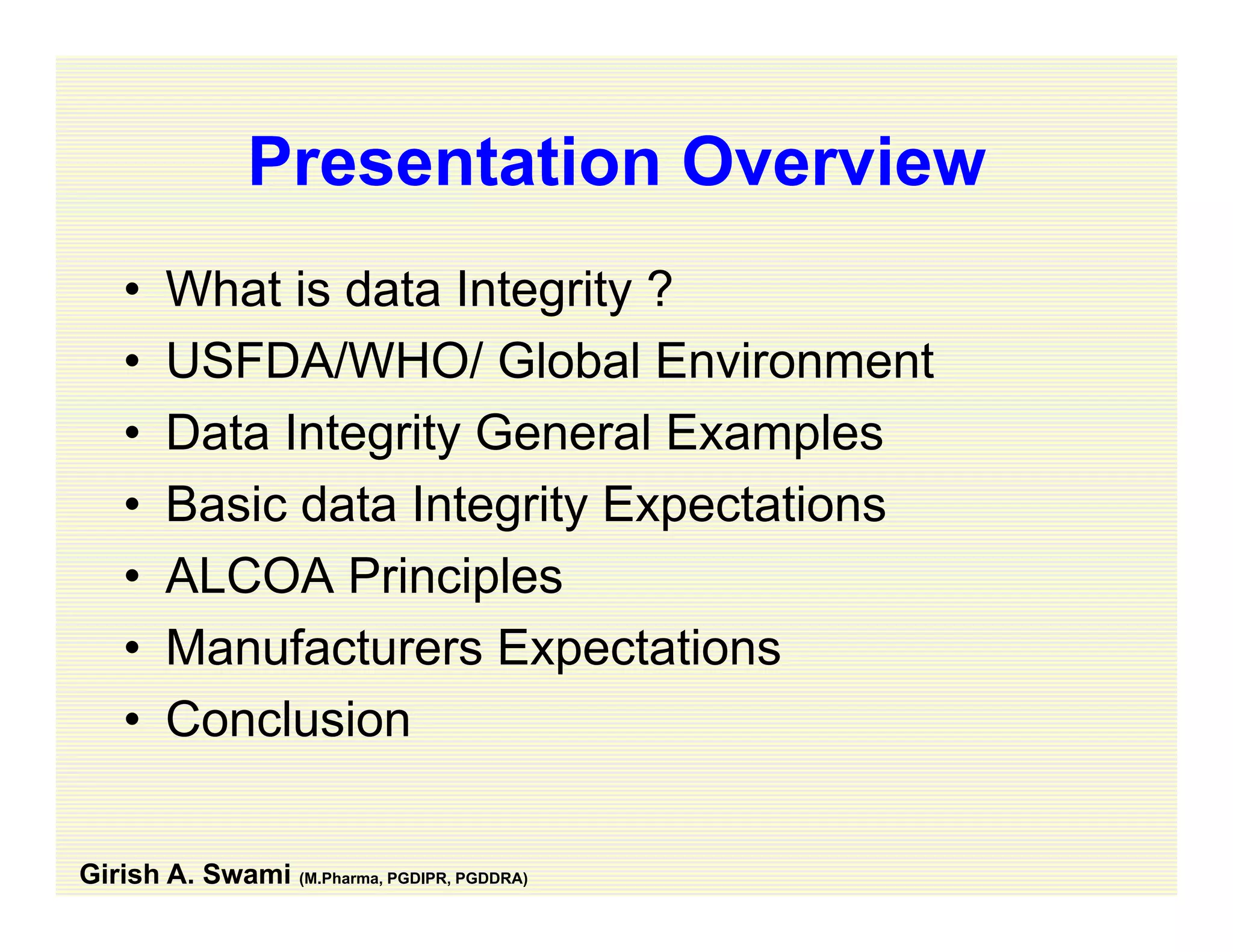 Presentation OverviewPresentation Overview
• What is data Integrity ?What is data Integrity ?
• USFDA/WHO/ Global Environment
D t I t it G l E l• Data Integrity General Examples
• Basic data Integrity Expectations
• ALCOA Principles
• Manufacturers ExpectationsManufacturers Expectations
• Conclusion
Girish A. Swami (M.Pharma, PGDIPR, PGDDRA)
 