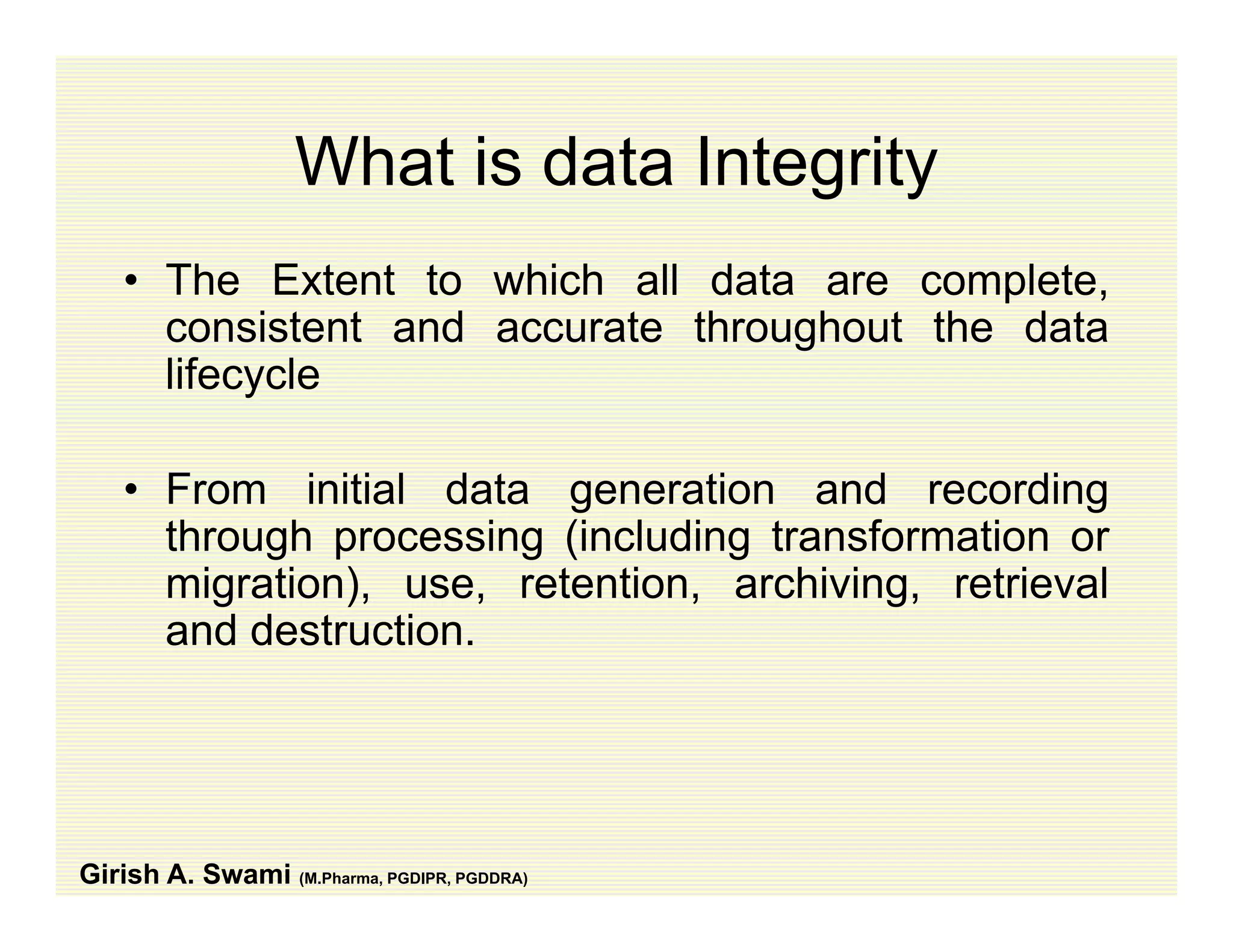 What is data IntegrityWhat is data Integrity
• The Extent to which all data are complete,p ,
consistent and accurate throughout the data
lifecycle
• From initial data generation and recording
through processing (including transformation orthrough processing (including transformation or
migration), use, retention, archiving, retrieval
and destruction.
Girish A. Swami (M.Pharma, PGDIPR, PGDDRA)
 
