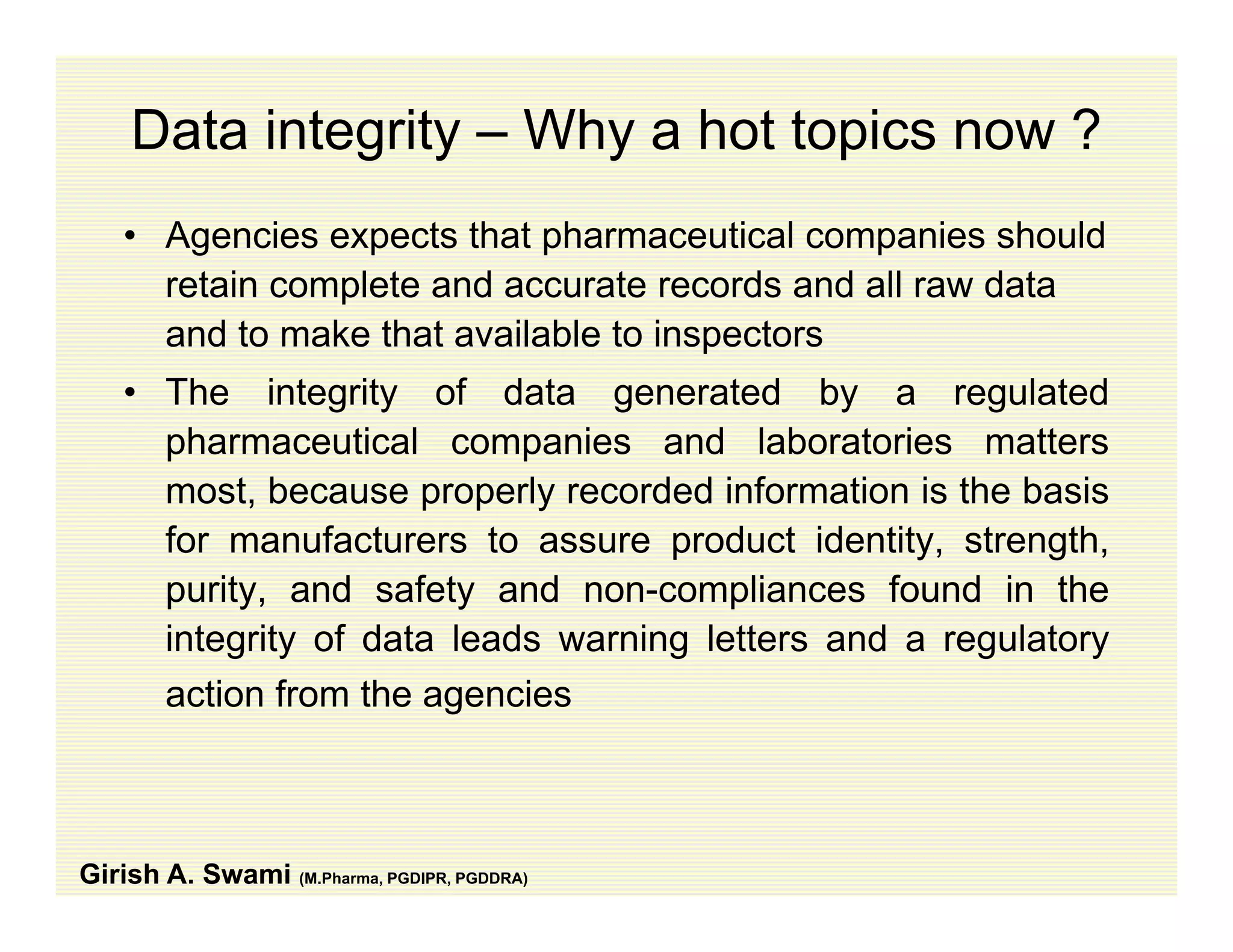 Data integrity – Why a hot topics now ?
• Agencies expects that pharmaceutical companies should
retain complete and accurate records and all raw dataretain complete and accurate records and all raw data
and to make that available to inspectors
• The integrity of data generated by a regulated
pharmaceutical companies and laboratories matters
most, because properly recorded information is the basis
for manufacturers to assure product identity strengthfor manufacturers to assure product identity, strength,
purity, and safety and non-compliances found in the
integrity of data leads warning letters and a regulatoryg y g g y
action from the agencies
Girish A. Swami (M.Pharma, PGDIPR, PGDDRA)
 