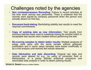 Challenges noted by the agencies
• Non contemporaneous Recording: Failure to record activities atNon contemporaneous Recording: Failure to record activities at
the time when activity was performed. There is evidence that the
records were signed by company personnel when the person was
actually absent on that day.
• Document back-dating: Backdating stability test results to meet the
required commitments.
• Copy of existing data as new information: Test results from
previous batches were used to substitute testing for another batch or
acceptable test results were created without performing the test.
• Re-running samples to obtain better results: Multiple analyses of
assay were done with the same sample without adequate
justification and in some cases samples were tested unofficially or
as a trial analysis until desired test results obtainedas a trial analysis until desired test results obtained.
• Data fabrication and data discarding: Original raw data and
records were altered for e.g., by using of correction fluid org , y g
Manipulation of a poorly defined analytical procedure and
associated data analysis in order to obtain passing results.
Girish A. Swami (M.Pharma, PGDIPR, PGDDRA)
 