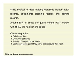 While sources of data integrity violations include batch
records, equipments cleaning records and training
recordsrecords.
Around 80% of issues are quality control (QC) related,
with HPLC the number one cause
Chromatography:Chromatography:
# Deletion of data;
# Overwriting of data;
# Alt i f i t ti t# Altering of integration parameter;
# Continually testing until they arrive at the results they want.
Girish A. Swami (M.Pharma, PGDIPR, PGDDRA)
 