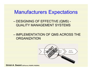 Manufacturers ExpectationsManufacturers Expectations
– DESIGNING OF EFFECTIVE (QMS) -DESIGNING OF EFFECTIVE (QMS)
QUALITY MANAGEMENT SYSTEMS
– IMPLEMENTATION OF QMS ACROSS THE
ORGANIZATION
Girish A. Swami (M.Pharma, PGDIPR, PGDDRA)
 