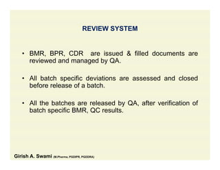 REVIEW SYSTEM
• BMR BPR CDR are issued & filled documents are• BMR, BPR, CDR are issued & filled documents are
reviewed and managed by QA.
• All batch specific deviations are assessed and closed
before release of a batch.
• All the batches are released by QA, after verification of
batch specific BMR, QC results.
Girish A. Swami (M.Pharma, PGDIPR, PGDDRA)
 