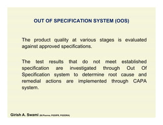 OUT OF SPECIFICATION SYSTEM (OOS)( )
Th d t lit t i t i l t dThe product quality at various stages is evaluated
against approved specifications.
The test results that do not meet established
specification are investigated through Out Ofp g g
Specification system to determine root cause and
remedial actions are implemented through CAPA
tsystem.
Girish A. Swami (M.Pharma, PGDIPR, PGDDRA)
 