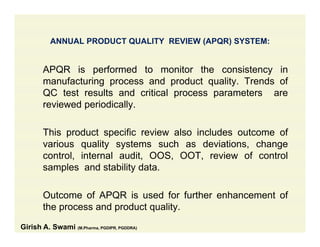 ANNUAL PRODUCT QUALITY REVIEW (APQR) SYSTEM:
APQR is performed to monitor the consistency in
manufacturing process and product quality. Trends of
QC test results and critical process parameters are
reviewed periodically.p y
This product specific review also includes outcome of
various quality systems such as deviations, change
control, internal audit, OOS, OOT, review of control
samples and stability data.samples and stability data.
Outcome of APQR is used for further enhancement of
the process and product quality.
Girish A. Swami (M.Pharma, PGDIPR, PGDDRA)
 