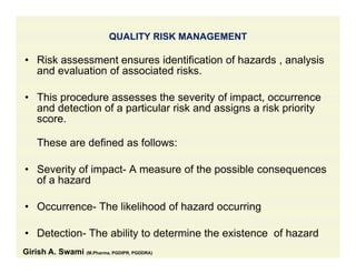 QUALITY RISK MANAGEMENT
• Risk assessment ensures identification of hazards , analysis
and evaluation of associated risks.
• This procedure assesses the severity of impact, occurrence
and detection of a particular risk and assigns a risk priority
scorescore.
These are defined as follows:
• Severity of impact- A measure of the possible consequences
of a hazard
• Occurrence- The likelihood of hazard occurring
• Detection- The ability to determine the existence of hazard
Girish A. Swami (M.Pharma, PGDIPR, PGDDRA)
 