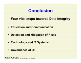 ConclusionConclusion
Four vital steps towards Data IntegrityFour vital steps towards Data Integrity
• Education and CommunicationEducation and Communication
• Detection and Mitigation of RisksDetection and Mitigation of Risks
• Technology and IT Systemsgy y
• Governance of DI
Girish A. Swami (M.Pharma, PGDIPR, PGDDRA)
 