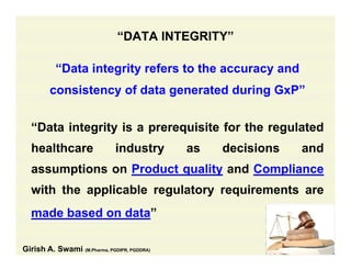 “DATA INTEGRITY”
“Data integrity refers to the accuracy and
consistency of data generated during GxP”
“Data integrity is a prerequisite for the regulated
healthcare industry as decisions andy
assumptions on Product quality and Compliance
ith th li bl l t i twith the applicable regulatory requirements are
made based on data”
Girish A. Swami (M.Pharma, PGDIPR, PGDDRA)
 
