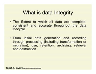 What is data IntegrityWhat is data Integrity
• The Extent to which all data are complete,p ,
consistent and accurate throughout the data
lifecycle
• From initial data generation and recording
through processing (including transformation orthrough processing (including transformation or
migration), use, retention, archiving, retrieval
and destruction.
Girish A. Swami (M.Pharma, PGDIPR, PGDDRA)
 