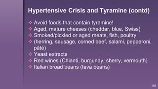 158
Hypertensive Crisis and Tyramine (contd)
 Avoid foods that contain tyramine!
 Aged, mature cheeses (cheddar, blue, Swiss)
 Smoked/pickled or aged meats, fish, poultry
 (herring, sausage, corned beef, salami, pepperoni,
pâté)
 Yeast extracts
 Red wines (Chianti, burgundy, sherry, vermouth)
 Italian broad beans (fava beans)
 
