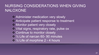 21
NURSING CONSIDERATIONS WHEN GIVING
NALOXONE
 Administer medication very slowly
 Anticipate patient response to treatment
 Monitor patient very closely
 Vital signs, respiratory rate, pulse ox
 Continue to monitor closely
 ½ Life of narcan 60- 90 minutes
 ½ Life of morphine 2 - 4 hours
 