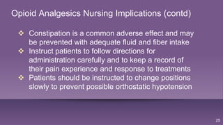 25
Opioid Analgesics Nursing Implications (contd)
 Constipation is a common adverse effect and may
be prevented with adequate fluid and fiber intake
 Instruct patients to follow directions for
administration carefully and to keep a record of
their pain experience and response to treatments
 Patients should be instructed to change positions
slowly to prevent possible orthostatic hypotension
 