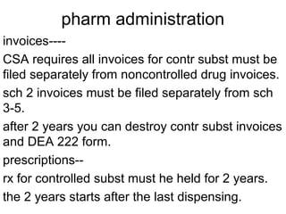 pharm administration
invoices----
CSA requires all invoices for contr subst must be
filed separately from noncontrolled drug invoices.
sch 2 invoices must be filed separately from sch
3-5.
after 2 years you can destroy contr subst invoices
and DEA 222 form.
prescriptions--
rx for controlled subst must he held for 2 years.
the 2 years starts after the last dispensing.
 