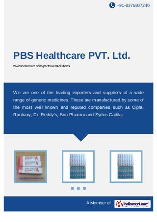 +91-8376807240
A Member of
PBS Healthcare PVT. Ltd.
www.indiamart.com/parthwebsolutions
We are one of the leading exporters and suppliers of a wide
range of generic medicines. These are manufactured by some of
the most well known and reputed companies such as Cipla,
Ranbaxy, Dr. Reddy's, Sun Pharma and Zydus Cadila.
 