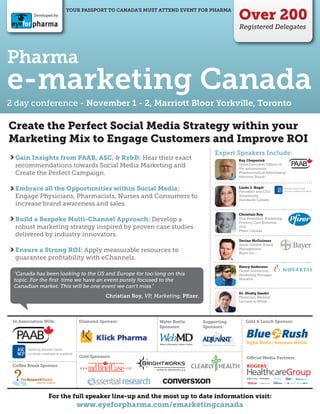 Over 200
                           YOUR PASSPORT TO CANADA’S MUST ATTEND EVENT FOR PHARMA
           Developed by:


                                                                                              Registered Delegates




Pharma
e-marketing Canada
2 day conference - November 1 - 2, Marriott Bloor Yorkville, Toronto

Create the Perfect Social Media Strategy within your
Marketing Mix to Engage Customers and Improve ROI
                                                                                      Expert Speakers Include:
  Gain Insights from PAAB, ASC, & Rx&D: Hear their exact                                      Ray Chepesiuk
  recommendations towards Social Media Marketing and                                          Chief Executive O cer of
                                                                                              the autonomous
  Create the Perfect Campaign.                                                                Pharmaceutical Advertising
                                                                                              Advisory Board


  Embrace all the Opportunities within Social Media:                                          Linda J. Nagel
                                                                                              President and CEO
  Engage Physicians, Pharmacists, Nurses and Consumers to                                     Advertising
                                                                                              Standards Canada
  increase brand awareness and sales.
                                                                                              Christian Roy
  Build a Bespoke Multi-Channel Approach: Develop a                                           Vice President, Marketing,
                                                                                              Primary Care Business
  robust marketing strategy inspired by proven case studies                                   Unit
                                                                                              Pﬁzer Canada
  delivered by industry innovators.
                                                                                              Declan McGuiness
                                                                                              Head, Growth Brand
  Ensure a Strong ROI: Apply measurable resources to                                          Management
                                                                                              Bayer Inc.
  guarantee proﬁtability with eChannels.
                                                                                              Henry Anderson
                                                                                              Global Interactive
 "Canada has been looking to the US and Europe for too long on this                           Marketing Manager
 topic. For the ﬁrst time we have an event purely focused to the                              Novartis

 Canadian market. This will be one event we can't miss."
                                                                                              Dr. Shaﬁq Qaadri
                                          Christian Roy, VP, Marketing, Pﬁzer.                Physician, Medical
                                                                                              Lecturer & Writer




 In Association With:          Diamond Sponsor:               Water Bottle       Supporting       Gold & Lunch Sponsor:
                                                              Sponsors:          Sponsors:




                               Gold Sponsors:                                                     O    cial Media Partners:
                                                  TM
 Co ee Break Sponsor




                  For the full speaker line-up and the most up to date information visit:
                              www.eyeforpharma.com/emarketingcanada
 