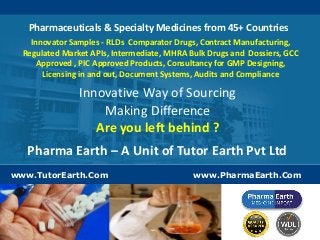 Pharmaceuticals & Specialty Medicines from 45+ Countries 
Innovator Samples - RLDs Comparator Drugs, Contract Manufacturing, 
Regulated Market APIs, Intermediate, MHRA Bulk Drugs and Dossiers, GCC 
Approved , PIC Approved Products, Consultancy for GMP Designing, 
Licensing in and out, Document Systems, Audits and Compliance 
Innovative Way of Sourcing 
Making Difference 
Are you left behind ? 
Pharma Earth – A Unit of Tutor Earth Pvt Ltd 
www.TutorEarth.Com 
www.PharmaEarth.Com 
 