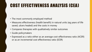 COST EFFECTIVENESS ANALYSIS (CEA)
• The most commonly employed method
• Measures effectiveness (health benefit) in natural units (eg years of life
saved, ulcers healed) and the costs in money
• Compares therapies with qualitatively similar outcomes
• Guide policymakers
• Expressed as a ratio either as an average cost-effectiveness ratio (ACER)
or as an incremental cost effectiveness ratio (ICER)
 