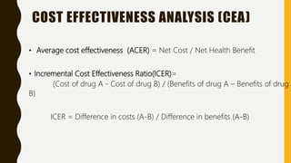 COST EFFECTIVENESS ANALYSIS (CEA)
• Average cost effectiveness (ACER) = Net Cost / Net Health Benefit
• Incremental Cost Effectiveness Ratio(ICER)=
(Cost of drug A - Cost of drug B) / (Benefits of drug A – Benefits of drug
B)
ICER = Difference in costs (A-B) / Difference in benefits (A-B)
 