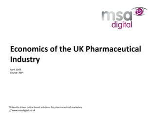 Economics of the UK Pharmaceutical
 Industry
 April 2009
 Source: ABPI




// Results driven online brand solutions for pharmaceutical marketers
 // www.msadigital.co.uk
 