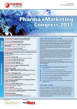 visit our website:
                                                                                                                                                                www.flemingeurope.com




                                                                  Pharma eMarketing
                                                                      Congress 2011
                                                                                                     13th & 14th september 2011, Lisbon, Portugal



                                  Maarten Boschloo, Merck & Co, The Netherlands                           FIND YOUR REASONS TO ATTEND
                                  Associate Director Marketing Strategy Global eBusiness
                                                                                                          Technology has prompted drastic changes in the marketing world over the past
OUR EXPERT
 ADVISORS




                                  Paola Polati, Schering-Plough, Italy                                    decade, and pharmaceutical marketing has not been excluded from this evolution.
                                  Brand & Customer Manager Anesteshia                                     “It is not the strongest of the species that survives, nor the most intelligent that
                                                                                                          survives. It is the one that is the most adaptable to change.” (Charles Darwin)
                                  Kors van Wyngaarden, Philips International, The
                                  Netherlands                                                             If the pharmaceutical companies want to improve their Return-On-Investment,
                                  Global Director Online Marketing Healthcare                             they have to adopt multi channel marketing strategies, new communication
                                                                                                          technologies such as digital and social media along with their conventional
                                  Nuno Rodriguez, Roche, Portugal                                         marketing tools.
                                  E-Marketing & Medical Information Department                            At this conference Pharma executives will share their valuable experiences on ho to
                                                                                                          build the right marketing strategy built on proven strategic marketing principles,
                                  Bertalan Meskó, University of Debrecen Medical School and               along with a focus on changing customer behavior. Use of digital media through
                                  health, hungary                                                         Internet marketing plan is the best marketing strategy that can provide the
                                  Founder and managing director of Webicina.com, Author of                basis for a changed business model. Attendees will learn how to create a multi
                                                                                                          channel marketing strategy and identify the right target audience. It will discuss
                                  Scienceroll.com
                                                                                                          the challenges and strategies used to enhance online communication, customer
                                  Luca Fabbri, Eli Lilly, Italy                                           relationship, strengthen brand awareness and improve profitability in digital
                                  Australia Canada Europe, eCapabilities Innovation Manager               marketing.
                                  Karin hellsvik, Biogen Idec, Denmark                                    At this conference, you will have the chance to meet true market leaders, top
                                  Patient Communications Manager, Nordic                                  speakers and real experts from pharmaceutical industry.
                                                                                                          Do not miss the opportunity to gain new knowledge and join us at this
                                  Alex Butler, Janssen Cilag, UK                                          event of the year.
YOUR PRESTIGIOUS SPEAKER PANEL




                                  Digital Strategy & Social Media Manager
                                  Richard Emmerson, Amgen, Switzerland (TBC)                              KEY TOPICS
                                  Marketing Senior Manager
                                                                                                               Meet Leading Marketing, eMarketing and branding Pharma
                                  Denise Silber, France                                                        representatives
                                  ehealth / eMarketing / Web 2.0 strategist
                                  President at AQIS (Association pour la Qualité de l‘internet                 Enhance the effectiveness of online Communication
                                  Santé)                                                                       Discuss Current trends and Future Developments of Pharma eDetailing
                                  John Mack, “Pharmaguy”, USA                                                  Understand regulatory considerations influencing eMarketing
                                  Owner of Pharma Marketing Network, Publisher and Editor-in-chief
                                  of Pharma Marketing News, Owner VirSci Corporation                           Learn how to increase Profitability through eMarketing tools
                                  Petra Gloss, CSC/Angelini, Austria                                           Find out how to strengthen brand Awareness
                                  Business Unit Head for OTC-business
                                                                                                               Explore the Potential of social Media Channels
                                  Dr. Lucien Engelen, Radboud University Nijmegen Medical
                                  Centre, The Netherlands                                                      Benefit from interactive discussions with your Peers to benchmark
                                  Health 2.0 Ambassador                                                        your experiences

                                  Shwen Gwee, Vertex Pharma, USA
                                  Digital Strategy & Social Media Lead, Founder of Social Health +
                                  Social Pharmer | Blogger + Twitterer                                    WhO WILL ATTEND
                                  Kai Gait, GSK, UK                                                       Senior Vice presidents, Vice presidents, Senior Executives, Global Heads, Heads,
                                  Digital Commerce Marketing Manager                                      International Directors, Senior Directors, Directors, Senior Managers, Managers of:
                                  Kors van Wyngaarden, Philips International, The Netherlands             E-Marketing • Marketing • Interactive Marketing • Consumer Marketing • Brand
                                  Global Director Online Marketing Healthcare                             and Product Management • Relationship Marketing • Internet Communications
                                                                                                          • Global Marketing • Business Development • E-Communications • Innovation
                                  Virtual presentation:                                                   • Social Media • Multichannel Marketing • E-Media • Online Communications •
                                  Craig DeLarge, Novo Nordisk, USA                                        E-Strategies • Marketing & Sales • Marketing excellence • Branding • Strategic
                                  Director, Healthcare Professional Relationship Marketing                Marketing • Brand management



                                 Bronze Sponsor:                        Media Partner:
 