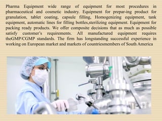 Pharma Equipment wide range of equipment for most procedures in
pharmaceutical and cosmetic industry. Equipment for prepar-ing product for
granulation, tablet coating, capsule filling, Homogenizing equipment, tank
equipment, automatic lines for filling bottles,sterilizing equipment. Equipment for
packing ready products. We offer composite decisions that as much as possible
satisfy customer’s requirements. All manufactured equipment requires
theGMP/CGMP standards. The firm has longstanding successful experience in
working on European market and markets of countriesmembers of South America
 
