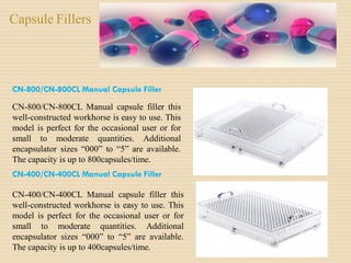 Capsule Fillers
CN-800/CN-800CL Manual Capsule Filler
CN-800/CN-800CL Manual capsule filler this
well-constructed workhorse is easy to use. This
model is perfect for the occasional user or for
small to moderate quantities. Additional
encapsulator sizes “000” to “5” are available.
The capacity is up to 800capsules/time.
CN-400/CN-400CL Manual Capsule Filler
CN-400/CN-400CL Manual capsule filler this
well-constructed workhorse is easy to use. This
model is perfect for the occasional user or for
small to moderate quantities. Additional
encapsulator sizes “000” to “5” are available.
The capacity is up to 400capsules/time.
 