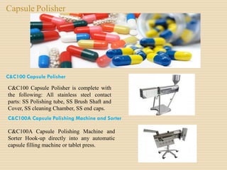 Capsule Polisher
C&C100 Capsule Polisher
C&C100 Capsule Polisher is complete with
the following: All stainless steel contact
parts: SS Polishing tube, SS Brush Shaft and
Cover, SS cleaning Chamber, SS end caps.
C&C100A Capsule Polishing Machine and Sorter
C&C100A Capsule Polishing Machine and
Sorter Hook-up directly into any automatic
capsule filling machine or tablet press.
 
