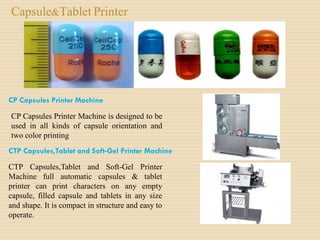 Capsule&Tablet Printer
CP Capsules Printer Machine
CP Capsules Printer Machine is designed to be
used in all kinds of capsule orientation and
two color printing
CTP Capsules,Tablet and Soft-Gel Printer Machine
CTP Capsules,Tablet and Soft-Gel Printer
Machine full automatic capsules & tablet
printer can print characters on any empty
capsule, filled capsule and tablets in any size
and shape. It is compact in structure and easy to
operate.
 