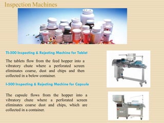 Inspection Machines
TI-500 Inspecting & Rejecting Machine for Tablet
The tablets flow from the feed hopper into a
vibratory chute where a perforated screen
eliminates coarse, dust and chips and then
collected in a below container.
I-500 Inspecting & Rejecting Machine for Capsule
The capsule flows from the hopper into a
vibratory chute where a perforated screen
eliminates coarse dust and chips, which are
collected in a container.
 