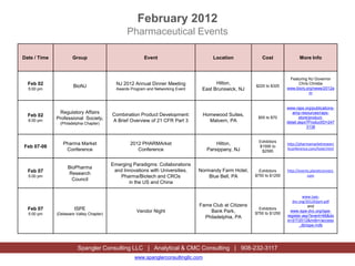 February 2012
                                                 Pharmaceutical Events

Date / Time           Group                               Event                          Location            Cost                More Info



                                                                                                                           Featuring NJ Governor
  Feb 02                                    NJ 2012 Annual Dinner Meeting                Hilton,                               Chris Christie
                      BioNJ                                                                               $225 to $325
                                                                                                                          www.bionj.org/news/2012a
  5:00 pm                                   Awards Program and Networking Event    East Brunswick, NJ
                                                                                                                                      m


                                                                                                                          www.raps.org/publications-
               Regulatory Affairs         Combination Product Development:           Homewood Suites,                        amp-resources/raps-
  Feb 02                                                                                                   $55 to $70            store/product-
  6:00 pm
              Professional Society,       A Brief Overview of 21 CFR Part 3            Malvern, PA
               (Philadelphia Chapter)                                                                                     detail.aspx?ProductID=247
                                                                                                                                      3138


                                                                                                            Exhibitors
                 Pharma Market                     2012 PHARMArket                        Hilton,                         http://pharmamarketresearc
Feb 07-08                                                                                                   $1595 to
                                                                                                                          hconference.com/hotel.html
                  Conference                          Conference                      Parsippany, NJ         $2595


                                          Emerging Paradigms: Collaborations
                   BioPharma
  Feb 07                                   and Innovations with Universities,     Normandy Farm Hotel,      Exhibitors    http://events.planetconnect.
                    Research                                                                              $750 to $1250               com
  5:00 pm                                    Pharma/Biotech and CROs                  Blue Bell, PA
                     Council
                                                 in the US and China

                                                                                                                                   www.ispe-
                                                                                                                             dvc.org/201202pm.pdf
                                                                                  Fame Club at Citizens                               and
  Feb 07               ISPE                           Vendor Night                    Bank Park,
                                                                                                            Exhibitors
                                                                                                                            www.ispe-dvc.org/ispe-
  5:00 pm     (Delaware Valley Chapter)                                                                   $750 to $1250
                                                                                    Philadelphia, PA                      register.asp?event=66&do
                                                                                                                          e=2/7/2012&mdb=/access
                                                                                                                                 _db/ispe.mdb




                         Spangler Consulting LLC | Analytical & CMC Consulting | 908-232-3117
                                                     www.spanglerconsultingllc.com
 