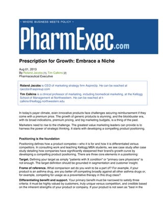 Prescription for Growth: Embrace a Niche
Aug 01, 2013
By Roland Jacobs [1], Tim Calkins [2]
Pharmaceutical Executive
In today's payer climate, even innovative products face challenges securing reimbursement if they
come with a premium price. The growth of generic products is stunning, and the blockbuster era,
with its broad indications, premium pricing, and big marketing budgets, is a thing of the past.
Marketers need to rise to the challenge. The greatest value marketing leaders can provide is to
harness the power of strategic thinking. It starts with developing a compelling product positioning.
Positioning is the foundation
Positioning defines how a product competes—who it is for and how it is differentiated versus
competitors. In consulting work and teaching Kellogg MBA students, we see case study after case
study detailing how companies have significantly steepened their brand's growth curve by
developing a compelling product positioning. There are three core elements in a positioning:
Target. Defining your target as simply "patients with X condition" or "primary care physicians" is
not enough. The target definition should be grounded in segmentation and customer insight.
Frame of reference. What comparison set do you wish to be a part of? For example, if your
product is an asthma drug, are you better off competing broadly against all other asthma drugs or,
for example, competing for usage as a preventative therapy in this drug class?
Differentiating benefit and support. Your primary benefit must be narrowed to satisfy three
criteria: it must be highly valued by customers, truly unique versus competition, and credible based
on the inherent strengths of your product or company. If your product is not seen as "best in the
Roland Jacobs is CEO of marketing strategy firm AspireUp. He can be reached at
rjacobs@aspireup.com
Tim Calkins is a clinical professor of marketing, including biomedical marketing, at the Kellogg
School of Management at Northwestern. He can be reached at t-
calkins@kellogg.northwestern.edu
	
 
