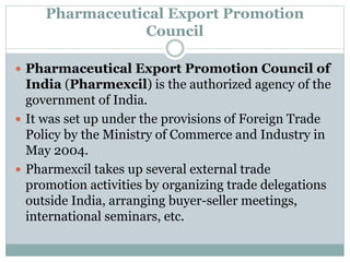 Pharmaceutical Export Promotion
Council
 Pharmaceutical Export Promotion Council of
India (Pharmexcil) is the authorized agency of the
government of India.
 It was set up under the provisions of Foreign Trade
Policy by the Ministry of Commerce and Industry in
May 2004.
 Pharmexcil takes up several external trade
promotion activities by organizing trade delegations
outside India, arranging buyer-seller meetings,
international seminars, etc.
 