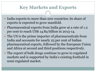 Key Markets and Exports
 India exports to more than 200 countries; its share of
exports is expected to grow manifold.
 Pharmaceutical exports from India grew at a rate of 1.2
per cent to reach US$ 14.84 billion in 2013-14.
 The US is the prime importer of pharmaceuticals from
India and accounts for nearly 25 per cent of Indian
pharmaceutical exports, followed by the European Union
and Africa at second and third positions respectively.
 The export of bulk drugs continue to grow to regulated
markets and is supported by India’s existing foothold in
semi-regulated market.
 