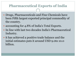 Pharmaceutical Exports of India
 Drugs, Pharmaceuticals and Fine Chemicals have
been Fifth largest exported principal commodity of
the country.
 accounting for 4.8% of India's Total Exports.
 In line with last two decades India's Pharmaceutical
Industry.
 it has achieved a positive trade balance and the
initial estimates puts it around USD 9.0to 10.0
billion.
 