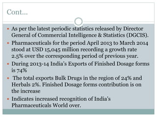 Cont...
 As per the latest periodic statistics released by Director
General of Commercial Intelligence & Statistics (DGCIS).
 Pharmaceuticals for the period April 2013 to March 2014
stood at USD 15,045 million recording a growth rate
2.5% over the corresponding period of previous year.
 During 2013-14 India’s Exports of Finished Dosage forms
is 74%
 The total exports Bulk Drugs in the region of 24% and
Herbals 2%. Finished Dosage forms contribution is on
the increase
 Indicates increased recognition of India’s
Pharmaceuticals World over.
 
