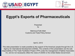 Egypt’s Exports of Pharmaceuticals 
Presented 
by 
Mahmoud Fath-Allah 
Customs and Trade Policy Advisor 
April 2, 2012 
This slide presentation is made possible by the support of the American people through the U.S. 
Agency for international Development (USAID). The contents of this presentation are the sole 
responsibility of The Trade Facilitation Project (TFP) under the management of Nathan Associates 
Inc. and do not necessarily reflect the views of USAID or the United States Government. 
 
