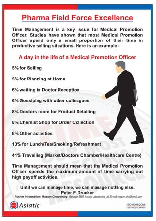 Pharma Field Force Excellence
Time Management is a key issue for Medical Promotion
Officer. Studies have shown that most Medical Promotion
Officer spend only a small proportion of their time in
productive selling situations. Here is an example -
A day in the life of a Medical Promotion Officer
5% for Selling
5% for Planning at Home
6% waiting in Doctor Reception
6% Gossiping with other colleagues
8% Doctors room for Product Detailing
8% Chemist Shop for Order Collection
8% Other activities
13% for Lunch/Tea/Smoking/Refreshment
41% Travelling (Market/Doctors Chamber/Healthcare Centre)
Time Management should mean that the Medical Promotion
Officer spends the maximum amount of time carrying out
high payoff activities.
Until we can manage time, we can manage nothing else.
Peter F. Drucker
Further Information: Masum Chowdhury, Manager, SBM, Asiatic Laboratories Ltd. E-mail: masum.pha@gmail.com
 
