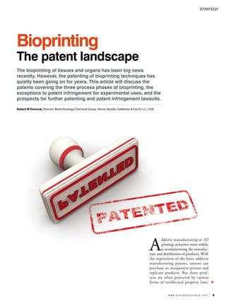 strategy 
w w w . p h a r m a f o c u s a s i a . c o m 5 
Bioprinting 
The patent landscape 
The bioprinting of tissues and organs has been big news 
recently. However, the patenting of bioprinting techniques has 
quietly been going on for years. This article will discuss the 
patents covering the three process phases of bioprinting, the 
exceptions to patent infringement for experimental uses, and the 
prospects for further patenting and patent infringement lawsuits. 
Robert W Esmond, Director, Biotechnology/Chemical Group, Sterne, Kessler, Goldstein & Fox P.L.L.C., USA 
Additive manufacturing or 3D 
printing, as known more widely, 
is revolutionising the manufac-ture 
and distribution of products. With 
the expirations of the basic additive 
manufacturing patents, anyone can 
purchase an inexpensive printer and 
replicate products. But these prod-ucts 
are often protected by various 
forms of intellectual property laws. 
 