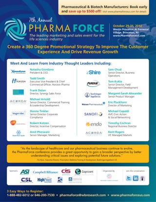 Pharmaceutical & Biotech Manufacturers: Book early
                                                     and save up to $500 off! Visit www.pharmaforceus.com for details

               7th Annual
                                                                                                                      October 29-31, 2012
                                                                                                                      Westin Princeton At Forrestal
                                                                                                                      Village, Princeton, NJ
               The leading marketing and sales event for the                                                          www.PharmaForceUS.com
               life sciences industry

Create a 360 Degree Promotional Strategy To Improve The Customer
              Experience And Drive Revenue Growth

 Meet And Learn From Industry Thought Leaders Including:
                Natasha Giordano                                                                                Sam Chud
                President & CEO                                                                                 Senior Director, Business
                                                                                                                Operations
                Todd Smith
                Executive Vice President & Chief                                                                Tom Kukla
                Commercial Officer, Horizon Pharma                                                              Senior Director, Field
                                                                                                                Management Development
                Frank Dolan
                Director, Synergy Sales Force                                                                   Margaret-Sarah Alexander
                                                                                                                Senior Product Manager
                Michael Arnold
                Senior Director, Commercial Training                                                            Eric Pluckhorn
                & Leadership Development                                                                        Director of Marketing

                Donna Tinkler                                                                                   Michael Capaldi
                Senior Director Corporate                                                                       AVP, Civic Action
                Compliance                                                                                      & Social Networking

                Robert Kotzen                                                                                   Timothy Cochran
                Director, Incentive Compensation                                                                Regional Business Director

                Amit Pherwani                                                                                   Kent Rogers
                Senior Manager, Marketing                                                                       VP, Managed Markets




         “As the landscape of healthcare and our pharmaceutical business continue to evolve,
   the PharmaForce conference provides a great opportunity to gain a broader perspective by better
                 understanding critical issues and exploring potential future solutions.”
                      -Tim Ryan, Executive Director, Prescription Medicine Training & Development, Boehringer-Ingeleheim US




                                                                ®



 Sponsors:                                                                                               Organized By:           Join the conversation:




3 Easy Ways to Register:
1-888-482-6012 or 646-200-7530 • pharmaforce@wbresearch.com • www.pharmaforceus.com
 