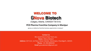 WELCOME TO
PCD Pharma Franchise Company in Manipur
Contact Us
We would love to hear from you.
Name: GNova Biotech
Address: SCF-512, 1st Floor, Motor Market, Manimajra, Chandigarh, 160101
Phone: +91-9814806440
Email: gnovabiotech@gmail.com
gnova.co.in/pharma-franchise-business-opportunity-in-manipur/
 