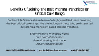 Saphnix Life Sciences has a team of a highly qualified team providing
the best critical care range. We are inviting all those who are interested
in starting a monopoly-based pharma franchise.
Enjoy exclusive monopoly rights
Free promotional tools
Free Marketing Assistance
Advanced packaging
saphnixlifesciences.com
saphnixlifesci@gmail.com +91-8146661517
 