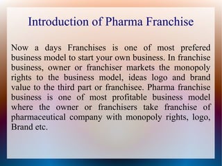 Introduction of Pharma Franchise
Now a days Franchises is one of most prefered
business model to start your own business. In franchise
business, owner or franchiser markets the monopoly
rights to the business model, ideas logo and brand
value to the third part or franchisee. Pharma franchise
business is one of most profitable business model
where the owner or franchisers take franchise of
pharmaceutical company with monopoly rights, logo,
Brand etc.
 