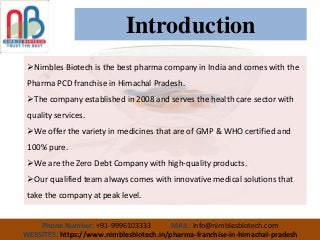 Introduction
Nimbles Biotech is the best pharma company in India and comes with the
Pharma PCD franchise in Himachal Pradesh.
The company established in 2008 and serves the health care sector with
quality services.
We offer the variety in medicines that are of GMP & WHO certified and
100% pure.
We are the Zero Debt Company with high-quality products.
Our qualified team always comes with innovative medical solutions that
take the company at peak level.
Phone Number: +91-9996103333 MAIL: info@nimblesbiotech.com
WEBSITES: https://www.nimblesbiotech.in/pharma-franchise-in-himachal-pradesh
 