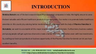 INTRODUCTION
PHONE NO. - +91-9996103333 MAIL - info@nimblesbiotech.com
VISIT-https://www.nimblesbiotech.in/pharma-franchise-in-karnataka
Nimbles Biotech one of the best research-based Pharmaceutical companies in India. We highly ensure to serve
the best valuable and efficient healthcare products to our customers. Our motto is to promote better healthcare
amenities in this country by catering better medicinal needs. Moreover, with the help of Pharma Franchise in
Karnataka, we want to accomplish all the major requirements of our customers. Furthermore, business seekers
and young people will get a glorious chance to create a better future for themselves even with low investments.
So, availing our best care products or business opportunity of the Pharma franchise for dental can let you have
excellent benefits.
 