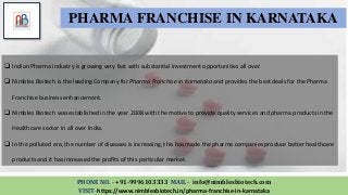 PHONE NO. - +91-9996103333 MAIL - info@nimblesbiotech.com
VISIT-https://www.nimblesbiotech.in/pharma-franchise-in-karnataka
PHARMA FRANCHISE IN KARNATAKA
 Indian Pharma industry is growing very fast with substantial investment opportunities all over.
 Nimbles Biotech is the leading Company for Pharma Franchise in Karnataka and provides the best deals for the Pharma
Franchise business enhancement.
 Nimbles Biotech was established in the year 2008 with the motive to provide quality services and pharma products in the
Healthcare sector in all over India.
 In the polluted era, the number of diseases is increasing, this has made the pharma companies produce better healthcare
products and it has increased the profits of this particular market.
 