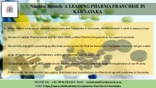 PHONE NO. - +91-9996103333 MAIL - info@nimblesbiotech.com
VISIT-https://www.nimblesbiotech.in/pharma-franchise-in-karnataka
Nimbles Biotech- A LEADING PHARMA FRANCHISE IN
KARNATAKA
 When there is a discussion about the Pharmaceutical companies in Karnataka, Nimbles Biotech’s name is always on top.
We are a trustable Pharma brand and ISO 9002:2008 certified Pharma Company that has superior products.
 We are fully engaged in providing quality deals and products for Pharma Franchise in Karnataka. Here you can get a wide
range of medicines such as Antibiotics, antifungal, Vitamins, cold & cough, etc.
 Our products are GMP & WHO certified and are manufactured in a unique way under the supervision of our Pharma
Professionals. We are also the top supplier, distributor, and manufacturer for Pharma drugs and medicines in Karnataka.
 