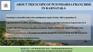 Karnataka is a beautiful state in the southwestern region of India. With a population of
approximately 67.6 million, Karnataka gives motivation to the Pharma business to grow more. As it
contains 50% of Pharma good quality raw material. Nimbles Biotech has marked its name in the
Pharmaceutical business in Karnataka and also has strong links in the Karnataka that will help you to
have a stable Pharma Franchise business.
PHONE NO. - +91-9996103333 MAIL - info@nimblesbiotech.com
VISIT-https://www.nimblesbiotech.in/pharma-franchise-in-karnataka
ABOUT THE SCOPE OF PCD PHARMA FRANCHISE
IN KARNATAKA
 